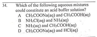 Which of the following aqueous mixtures
could constitute an acid buffer solution?
A CH;COONA(aq) and CH;COOH(aq)
B. NH,C((aq) and NH3(aq)
C NH:(aq) and CH;COOH(aq)
D CH;COONA(aq) and HCl(aq)
34.
