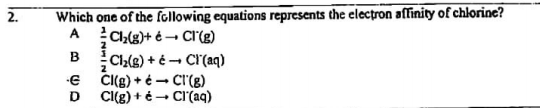 2.
Which one of the following equations represents the electron affinity of chlorine?
Ch(g)+ é - Cl'(g)
Ch(g) + é - CI(aq)
CI(g) + é - CI'(g)
A
B
2
D
Cl(g) + é - CI'(aq)
