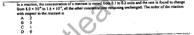 In a reaction, the concentration of a reactant is varied from 0.1 to 0.2 units and the rate is found to change
from 8.0 x 10 to 1.6 x 10', all the other concentrations remaining unchanged. The order of the reaction
with respect to the reactant is
2
5.
A
3
C I
D
B
