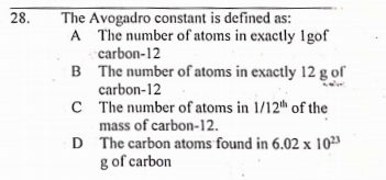 The Avogadro constant is defined as:
A The number of atoms in exactly 1gof
carbon-12
B The number of atoms in exactly 12 g of
carbon-12
C The number of atoms in 1/12th of the
mass of carbon-12.
D The carbon atoms found in 6.02 x 10²3
g of carbon
28.
