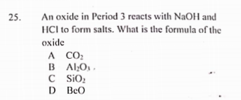 25.
An oxide in Period 3 reacts with NaOH and
HCl to form salts. What is the formula of the
oxide
A CO:
B AlO, ,
C iO2
D BeO
