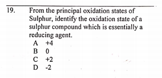 From the principal oxidation states of
Sulphur, identify the oxidation state of a
sulphur compound which is essentially a
reducing agent.
A +4
в о
с +2
D -2
19.
