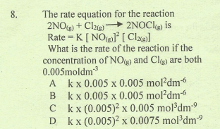 The rate equation for the reaction
2NO) + Clze 2NOCI) is
Rate = K [ NOJ [ Cle]
What is the rate of the reaction if the
concentration of NO) and Cle) are both
0.005moldm
A kx 0.005 x 0.005 mol?dm
B kx 0.005 x 0.005 mol?dm6
C
8.
%3D
C kx (0.005)? x 0.005 mol³dm9
D kx (0.005)? x 0.0075 mol dm9
