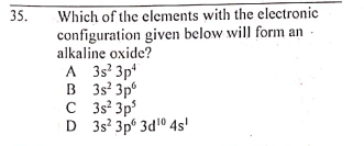 Which of the elements with the electronie
configuration given below will form an
alkaline oxide?
A 3s 3p'
B 3s' 3p°
C 3s? 3p
D 3s? 3p° 3d10 4s'
35.
