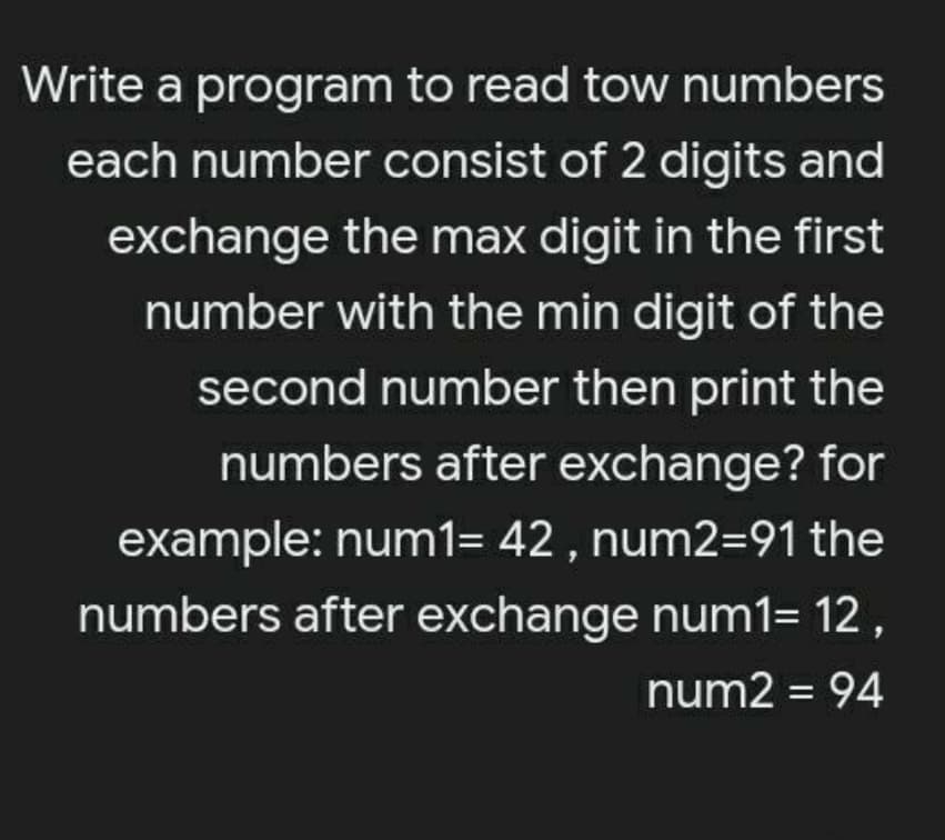 Write a program to read tow numbers
each number consist of 2 digits and
exchange the max digit in the first
number with the min digit of the
second number then print the
numbers after exchange? for
example: num1= 42 , num2=91 the
numbers after exchange num1= 12,
num2 = 94
