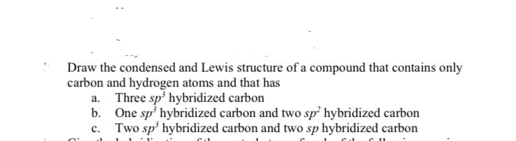 Draw the condensed and Lewis structure of a compound that contains only
carbon and hydrogen atoms and that has
Three sp' hybridized carbon
b. One sp' hybridized carbon and two sp hybridized carbon
Two sp' hybridized carbon and two sp hybridized carbon
c.
