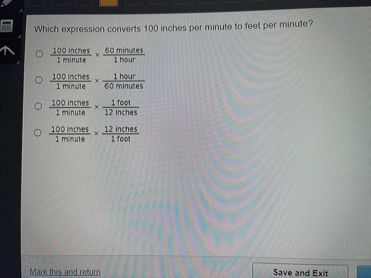 Which expression converts 100 inches per minute to feet per minute?
100 inches
1 minute
60 minutes
1 hour
100 inches
1 minute
1 hour
60 minutes
100 inches
1 foot
1 minute
12 inches
100 inches
1 minute
12 inches
1 foot
Mark this and return
Save and Exit
