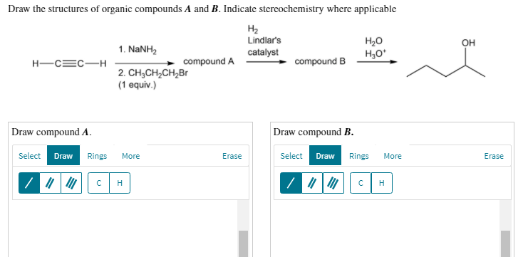 Draw the structures of organic compounds A and B. Indicate stereochemistry where applicable
H2
Lindlar's
OH
1. NANH2
catalyst
H,O*
H-C=C-H
compound A
compound B
2. CH;CH,CH,Br
(1 equiv.)
Draw compound A.
Draw compound B.
Select
Draw
Rings
More
Erase
Select
Draw
Rings
More
Erase
H
cH
