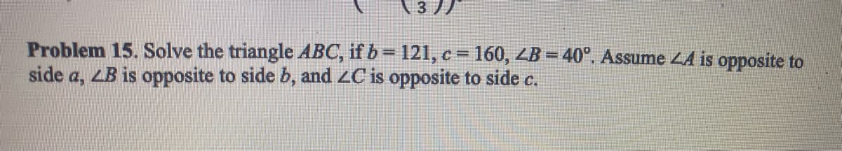 \3 //
Problem 15. Solve the triangle ABC, if b = 121, c = 160, ZB = 40°. Assume 44 is opposite to
side a, LB is opposite to side b, and ZC is opposite to side c.