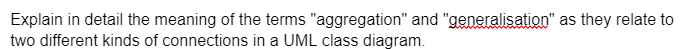 Explain in detail the meaning of the terms "aggregation" and "generalisation" as they relate to
two different kinds of connections in a UML class diagram.