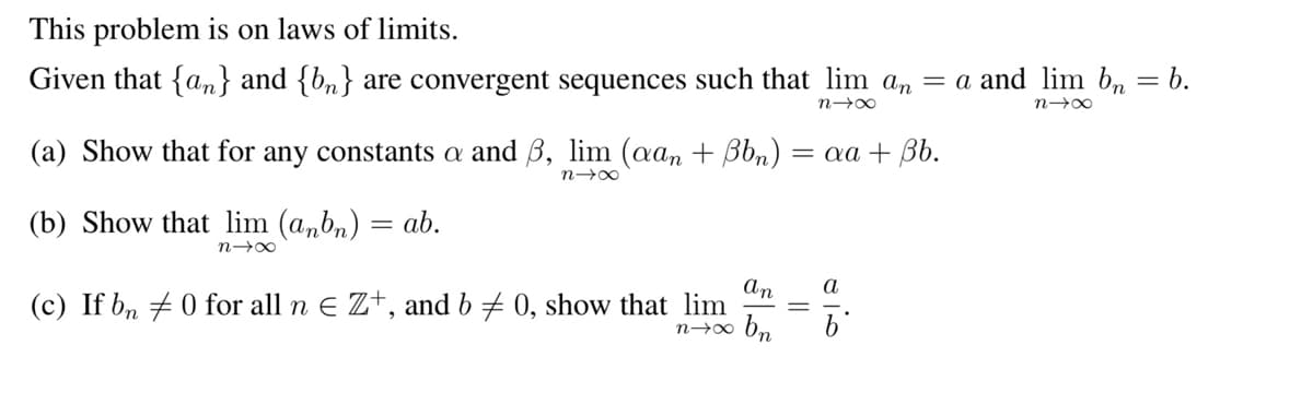 This problem is on laws of limits.
Given that {an} and {b} are convergent sequences such that lim an = a and lim bn
=
n→∞
n→∞
(a) Show that for any constants a and 3, lim (aan + ßbn) :
n→∞
(b) Show that lim (anbn) = ab.
n→∞
an
(c) If bn 0 for all n € Z+, and b = 0, show that lim
n→∞ bn
= aa + Bb.
||
alb
b.