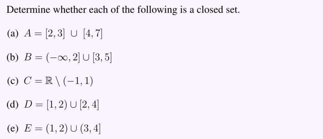 Determine whether each of the following is a closed set.
(a) A = [2,3] U [4,7]
(b) B = (-∞, 2] U [3,5]
(c) C = R \(-1,1)
(d) D= [1,2) U [2, 4]
(e) E = (1, 2) U (3, 4]
