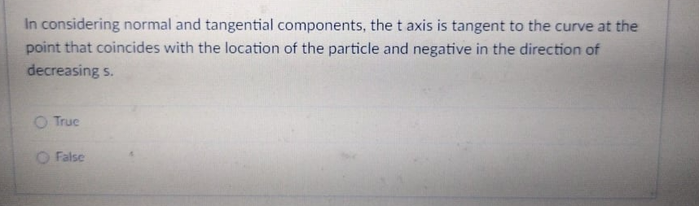 In considering normal and tangential components, the t axis is tangent to the curve at the
point that coincides with the location of the particle and negative in the direction of
decreasing s.
O Truc
O False
