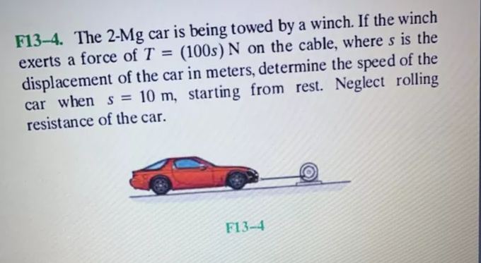 F13-4. The 2-Mg car is being towed by a winch. If the winch
exerts a force of T = (100s) N on the cable, where s is the
displacement of the car in meters, determine the speed of the
car when s = 10 m, starting from rest. Neglect rolling
resistance of the car.
F13-4
