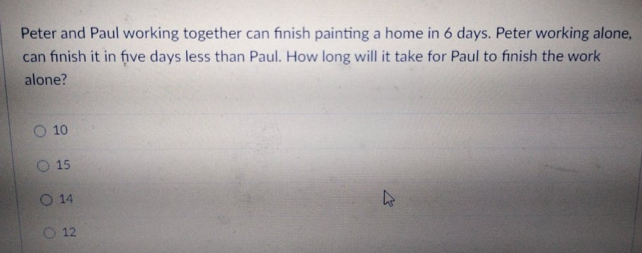 Peter and Paul working together can finish painting a home in 6 days. Peter working alone,
can finish it in five days less than Paul. How long will it take for Paul to finish the work
alone?
10
15
O 14
O 12
