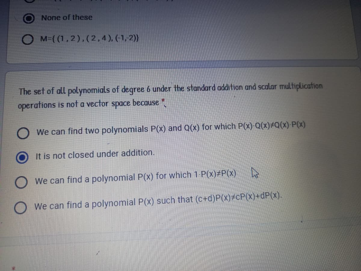 None of these
O M={ (1,2),(2,4), (1,2)}
The set of all polynomials of degree 6 under the standard addition and scalar multiplication
operations is not a vector space because *
O We can find two polynomials P(x) and Q(x) for which P(x)-Q(x)#Q(x) P(x)
It is not closed under addition.
We can find a polynomial P(x) for which 1 P(X)3P(x)
O We can find a polynomial P(x) such that (C+d)P(x)#cP(x)+dP(x).
