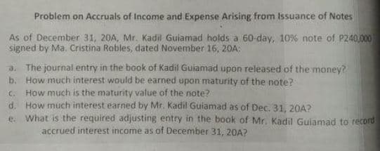 Problem on Accruals of Income and Expense Arising from Issuance of Notes
As of December 31, 20A, Mr. Kadil Guiamad holds a 60-day, 10% note of P240,000
signed by Ma. Cristina Robles, dated November 16, 20A:
a. The journal entry in the book of Kadil Guiamad upon released of the money?
b. How much interest would be earned upon maturity of the note?
How much is the maturity value of the note?
d. How much interest earned by Mr. Kadil Guiamad as of Dec. 31, 20A?
e What is the required adjusting entry in the book of Mr. Kadil Guiamad to record
C.
accrued interest income as of December 31, 20A?
