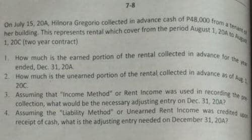 2. How much is the unearned portion of the rental collected in advance as of Aug 1
I. How much is the earned portion of the rental collected in advance for the ye
her building. This represents rental which cover from the period August 1, 20A to Augn
3. Assuming that "Income Method" or Rent Income was used in recording the pre
On July 15, 20A, Hilnora Gregorio collected in advance cash of P48,000 from a tenat
7-8
1, 20C (two year contract)
ended, Dec. 31, 20A.
200.
collection, what would be the necessary adjusting entry on Dec. 31, 20A?
4. Assuming the "Liability Method" or Unearned Rent Income was credited
receipt of cash, what is the adjusting entry needed on December 31, 20A?
