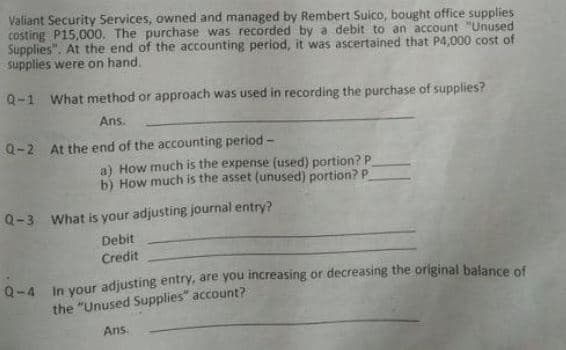 Valiant Security Services, owned and managed by Rembert Suico, bought office supplies
costing P15,000. The purchase was recorded by a debit to an account "Unused
Supplies". At the end of the accounting period, it was ascertained that P4,000 cost of
supplies were on hand.
Q-1 What method or approach was used in recording the purchase of supplies?
Ans.
Q-2 At the end of the accounting period -
a) How much is the expense (used) portion? P
b) How much is the asset (unused) portion? P
Q-3 What is your adjusting journal entry?
Debit
Credit
Q-4 In your adjusting entry, are you increasing or decreasing the original balance of
the "Unused Supplies" account?
Ans
