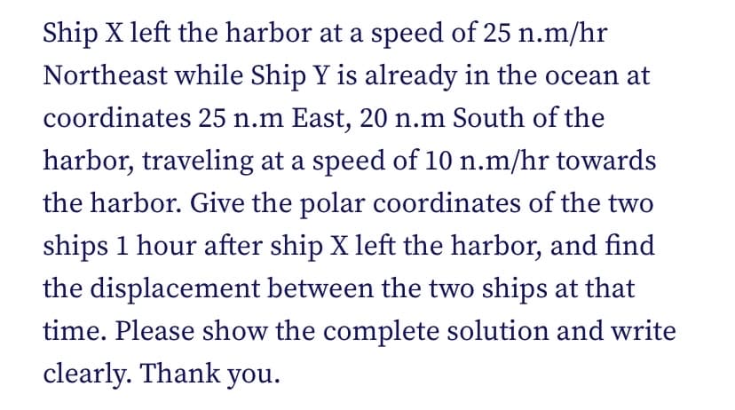 Ship X left the harbor at a speed of 25 n.m/hr
Northeast while Ship Y is already in the ocean at
coordinates 25 n.m East, 20 n.m South of the
harbor, traveling at a speed of 10 n.m/hr towards
the harbor. Give the polar coordinates of the two
ships 1 hour after ship X left the harbor, and find
the displacement between the two ships at that
time. Please show the complete solution and write
clearly. Thank you.