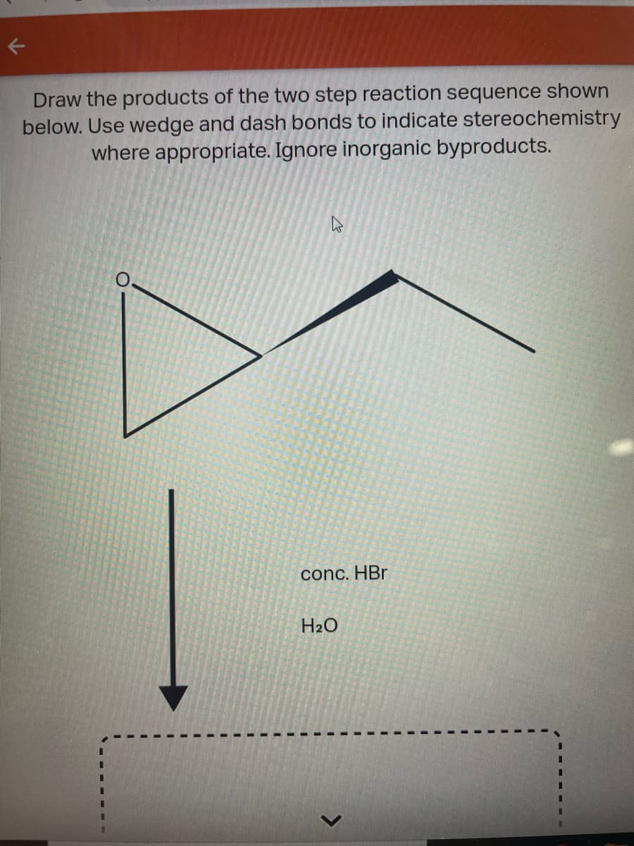 Draw the products of the two step reaction sequence shown
below. Use wedge and dash bonds to indicate stereochemistry
where appropriate. Ignore inorganic byproducts.
conc. HBr
H2O
