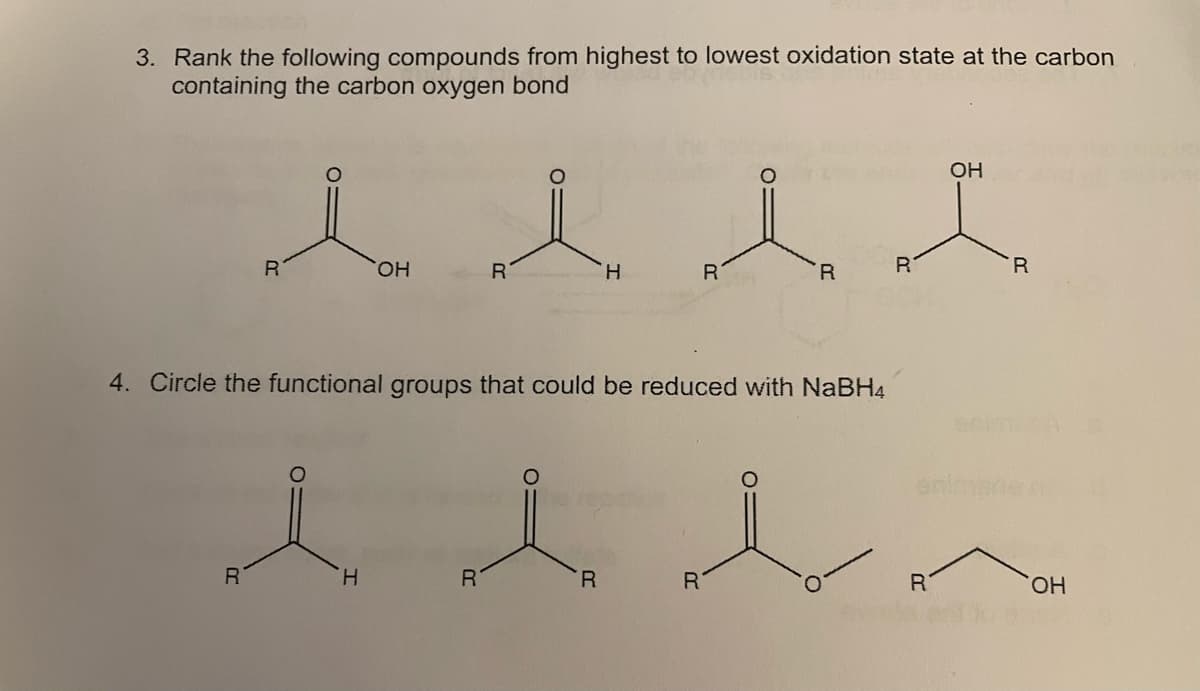 3. Rank the following compounds from highest to lowest oxidation state at the carbon
containing the carbon oxygen bond
OH
i i
R
R
OH
R
H
R
4. Circle the functional groups that could be reduced with NaBH4
enimane
i l
R
H
R
R
R
R
OH