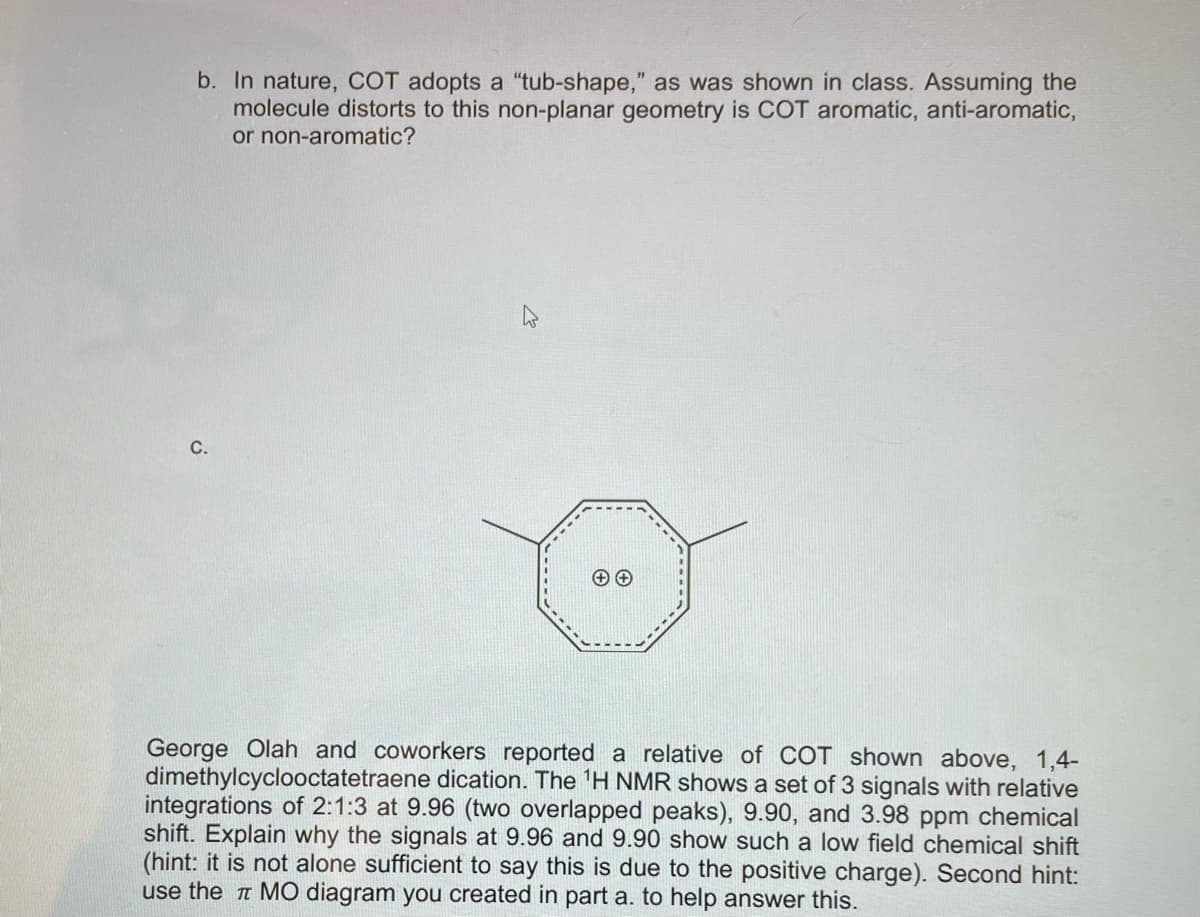 b. In nature, COT adopts a "tub-shape," as was shown in class. Assuming the
molecule distorts to this non-planar geometry is COT aromatic, anti-aromatic,
or non-aromatic?
C.
George Olah and coworkers reported a relative of COT shown above, 1,4-
dimethylcyclooctatetraene dication. The 'H NMR shows a set of 3 signals with relative
integrations of 2:1:3 at 9.96 (two overlapped peaks), 9.90, and 3.98 ppm chemical
shift. Explain why the signals at 9.96 and 9.90 show such a low field chemical shift
(hint: it is not alone sufficient to say this is due to the positive charge). Second hint:
use the a MO diagram you created in part a. to help answer this.
