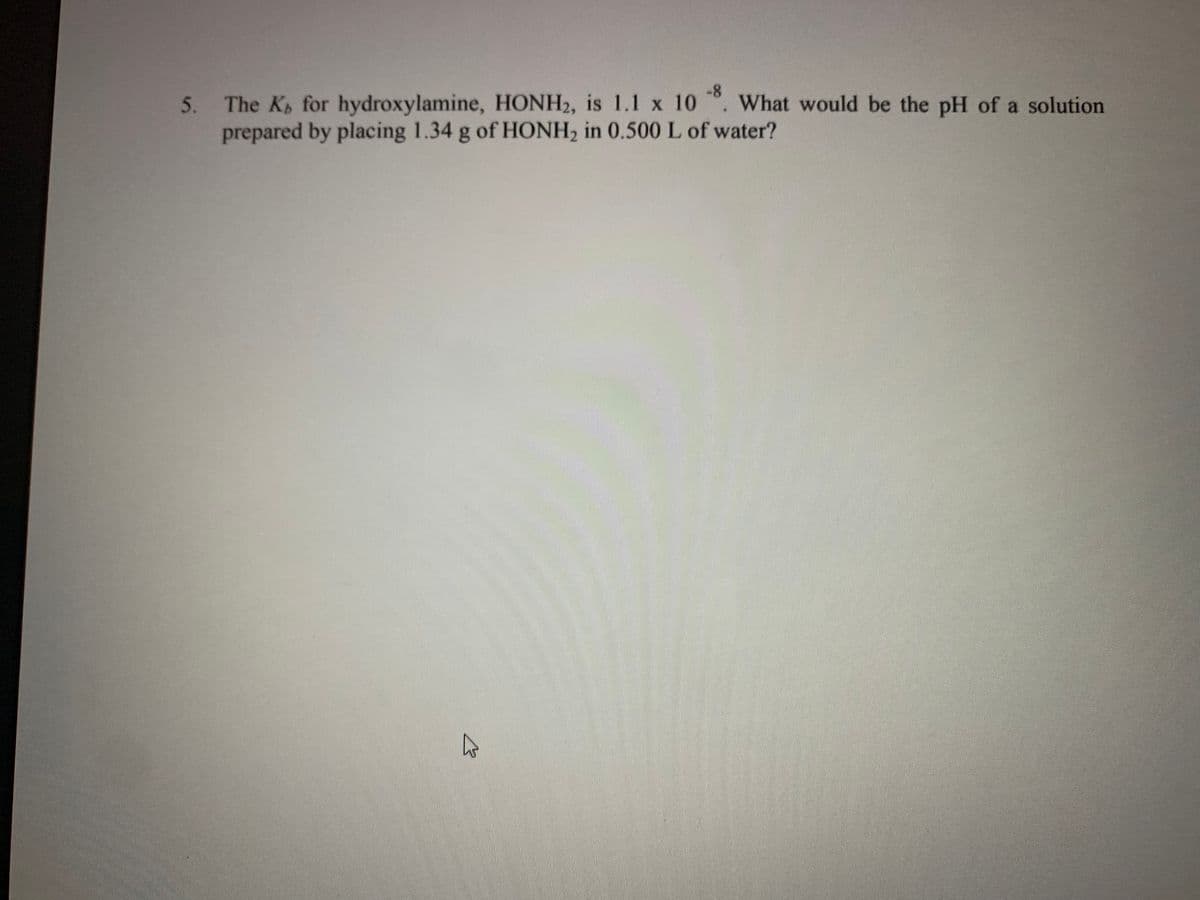 -8
5.
The K for hydroxylamine, HONH2, is 1.1 x 10 . What would be the pH of a solution
prepared by placing 1.34 g of HONH2 in 0.500 L of water?
