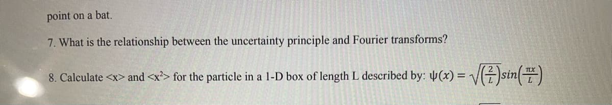 point on a bat.
7. What is the relationship between the uncertainty principle and Fourier transforms?
8. Calculate <x> and <x²> for the particle in a 1-D box of length L described by: 4(x)=√√(²)sin (™)