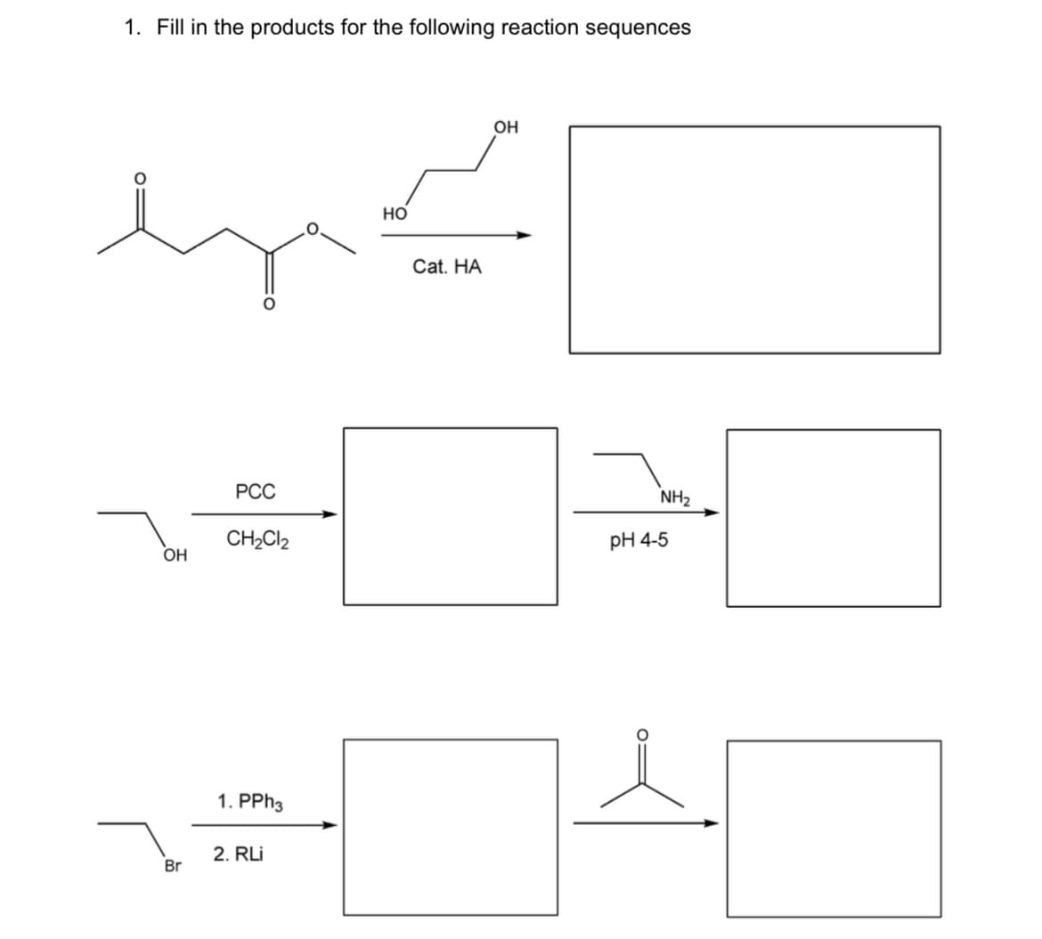 1. Fill in the products for the following reaction sequences
OH
Но
Cat. HA
РСС
NH2
CH2CI2
pH 4-5
OH
1. PPH3
2. RLi
Br
