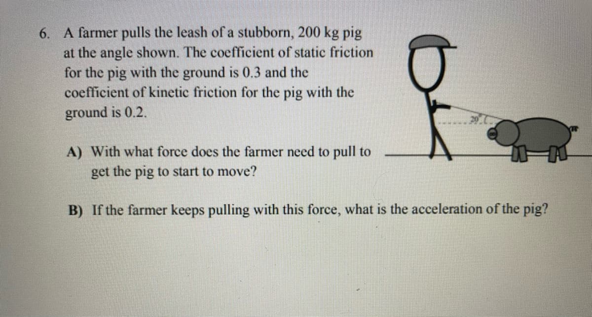 6. A farmer pulls the leash of a stubborn, 200 kg pig
at the angle shown. The coefficient of static friction
for the pig with the ground is 0.3 and the
coefficient of kinetic friction for the pig with the
ground is 0.2.
A) With what force does the farmer need to pull to
get the pig to start to move?
B) If the farmer keeps pulling with this force, what is the acceleration of the pig?
