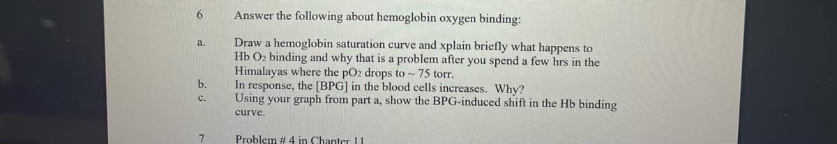 6
a.
b.
C.
7
Answer the following about hemoglobin oxygen binding:
Draw a hemoglobin saturation curve and xplain briefly what happens to
Hb O₂ binding and why that is a problem after you spend a few hrs in the
Himalayas where the pO2 drops to ~ 75 torr.
In response, the [BPG] in the blood cells increases. Why?
Using your graph from part a, show the BPG-induced shift in the Hb binding
curve.
Problem # 4 in Chapter 11