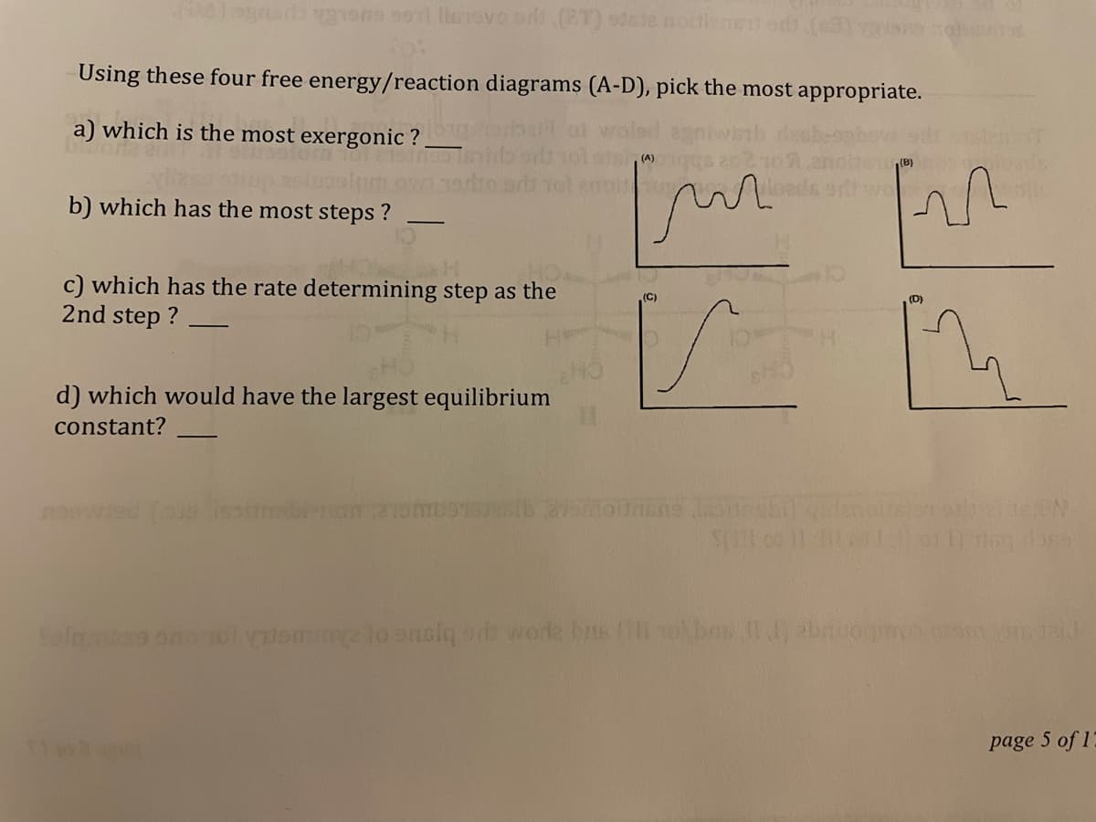 Using these four free energy/reaction diagrams (A-D), pick the most appropriate.
a) which is the most exergonic ?
(A)
b) which has the most steps ?
c) which has the rate determining step as the
2nd step ?
(C)
(D)
d) which would have the largest equilibrium
constant?
Safmo on 10l ome lo enolq or work brts li tobos bnuog m
page 5 of 17
