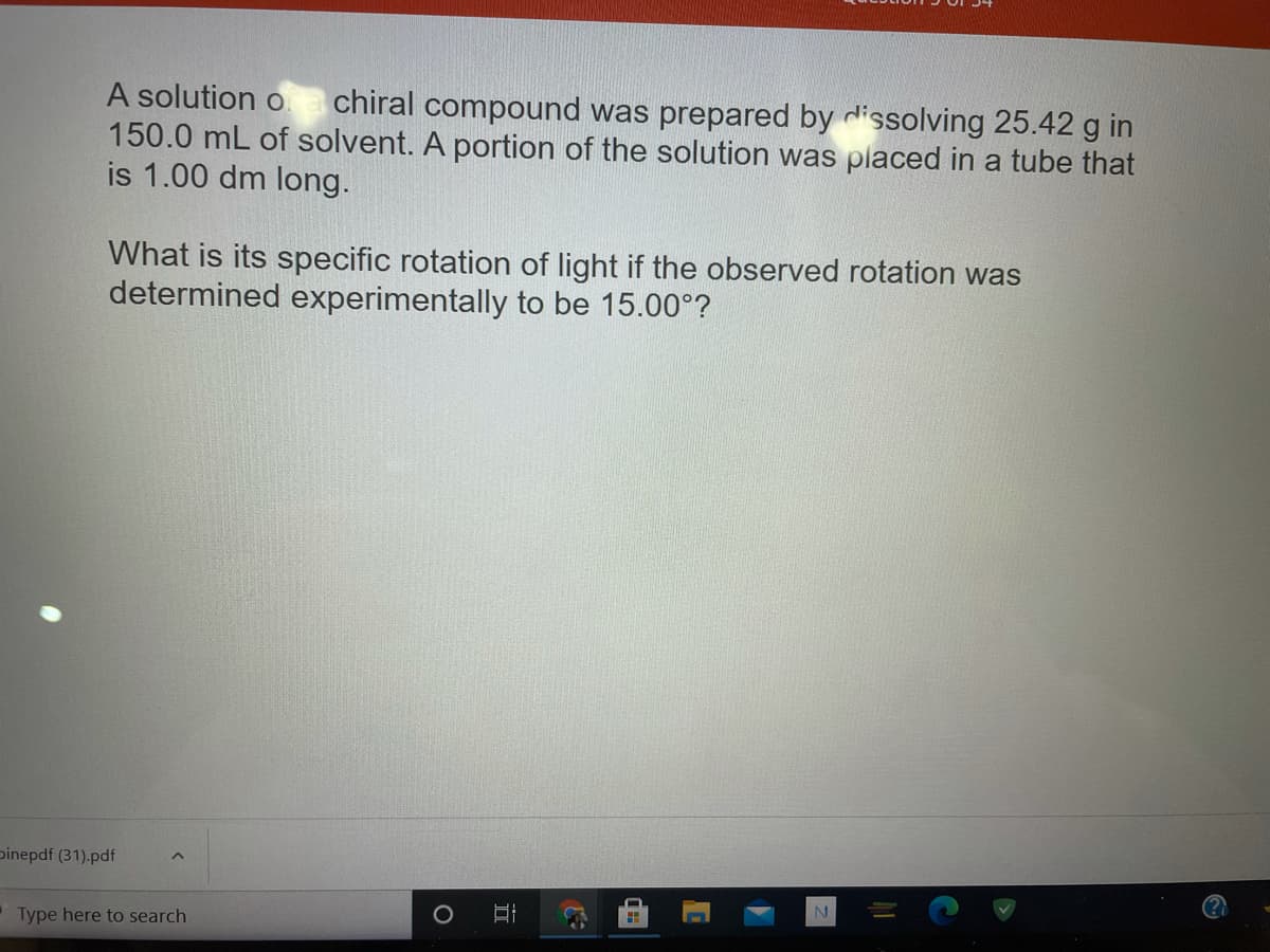 A solution o
150.0 mL of solvent. A portion of the solution was placed in a tube that
is 1.00 dm long.
chiral compound was prepared by dissolving 25.42 g in
What is its specific rotation of light if the observed rotation was
determined experimentally to be 15.00°?
pinepdf (31).pdf
Type here to search
