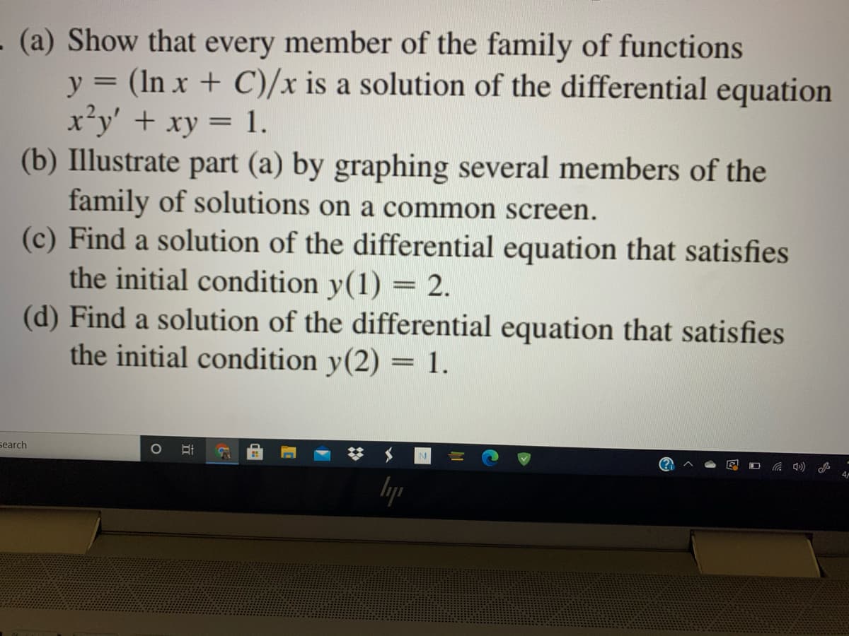 - (a) Show that every member of the family of functions
y = (In x + C)/x is a solution of the differential equation
x²y' + xy = 1.
(b) Illustrate part (a) by graphing several members of the
family of solutions on a common screen.
(c) Find a solution of the differential equation that satisfies
the initial condition y(1) = 2.
(d) Find a solution of the differential equation that satisfies
the initial condition y(2) = 1.
%3D
search
lyp
