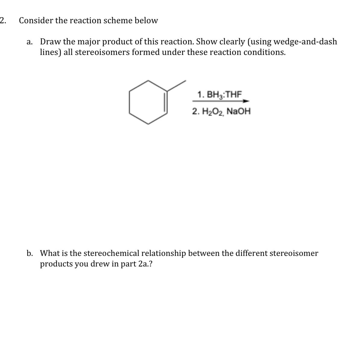 2.
Consijder the reactiojn scheme below
a. Draw the major product of this reaction. Show clearly (using wedge-and-dash
lines) all stereoisomers formed under these reaction conditions.
1. BH3:THF
2. H2O2, NaOH
b. What is the stereochemical relationship between the different stereoisomer
products you drew in part 2a.?
