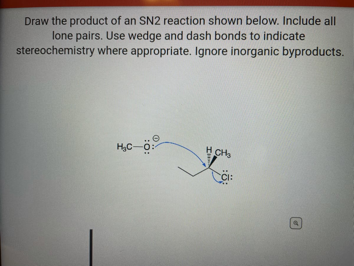Draw the product of an SN2 reaction shown below. Include all
lone pairs. Use wedge and dash bonds to indicate
stereochemistry where appropriate. Ignore inorganic byproducts.
H3C-0:
H CH3
CI:
