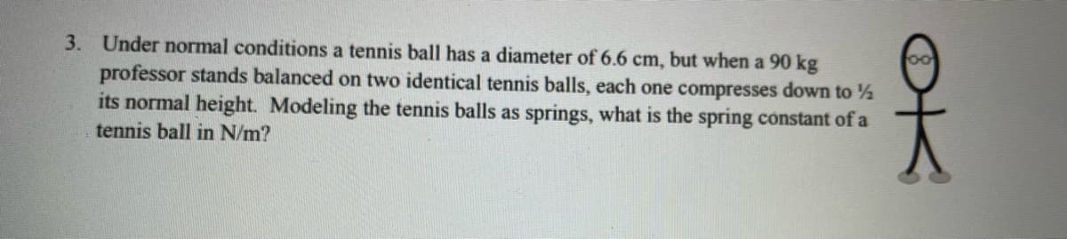 3. Under normal conditions a tennis ball has a diameter of 6.6 cm, but when a 90 kg
professor stands balanced on two identical tennis balls, each one compresses down to ½
its normal height. Modeling the tennis balls as springs, what is the spring constant of a
oo
tennis ball in N/m?

