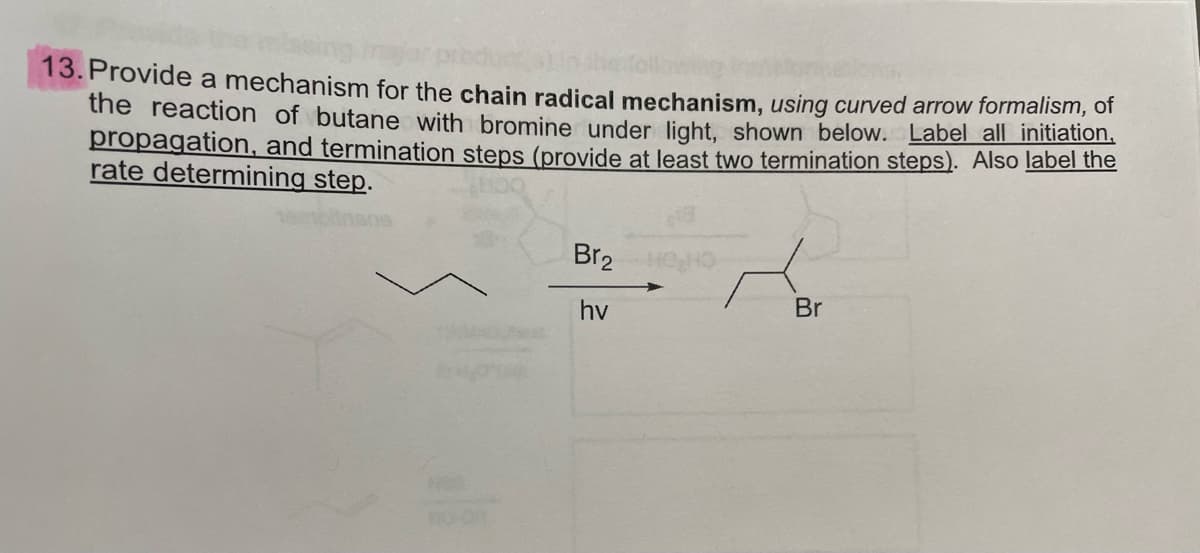 13. Provide a mechanism for the chain radical mechanism, using curved arrow formalism, ofr
the reaction of butane with bromine under light, shown below. Label all initiation,
propagation, and termination steps (provide at least two termination steps). Also label the
rate determining step.
Br2
hv
Br

