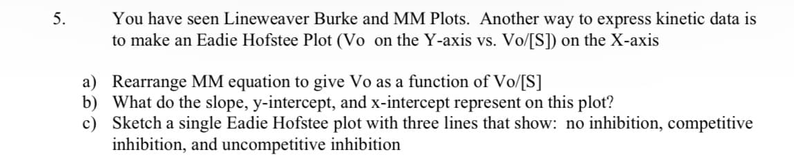 5.
You have seen Lineweaver Burke and MM Plots. Another way to express kinetic data is
to make an Eadie Hofstee Plot (Vo on the Y-axis vs. Vo/[S]) on the X-axis
a) Rearrange MM equation to give Vo as a function of Vo/[S]
b)
c)
What do the slope, y-intercept, and x-intercept represent on this plot?
Sketch a single Eadie Hofstee plot with three lines that show: no inhibition, competitive
inhibition, and uncompetitive inhibition