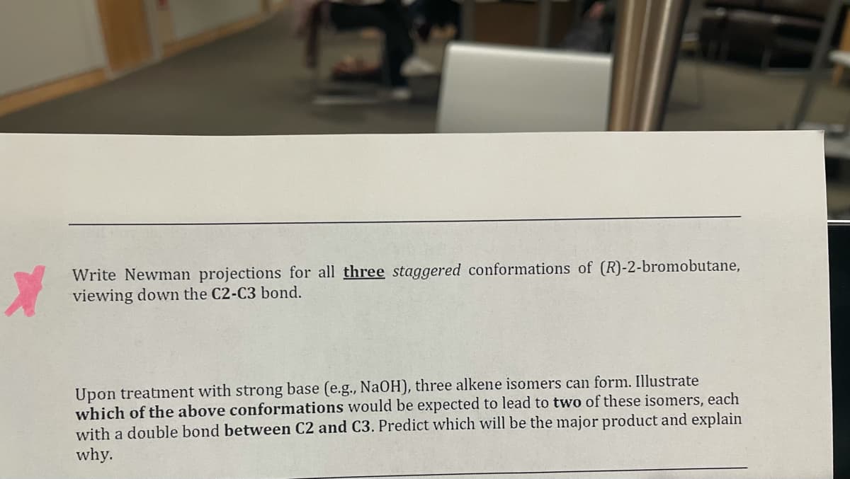 Write Newman projections for all three staggered conformations of (R)-2-bromobutane,
viewing down the C2-C3 bond.
Upon treatment with strong base (e.g., NAOH), three alkene isomers can form. Illustrate
which of the above conformations would be expected to lead to two of these isomers, each
with a double bond between C2 and C3. Predict which will be the major product and explain
why.
