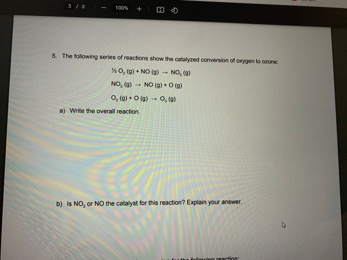 3 / 3
100% + |
5. The following series of reactions show the catalyzed conversion of oxygen to ozone:
½ 0, (g) + NO (g) →
NO, (g)
2
NO, (g) → NO (g) + O (g)
2
O, (g) + O (g) → 0, (g)
->
a) Write the overall reaction.
b) Is NO, or NO the catalyst for this reaction? Explain your answer.
the following reaction:
