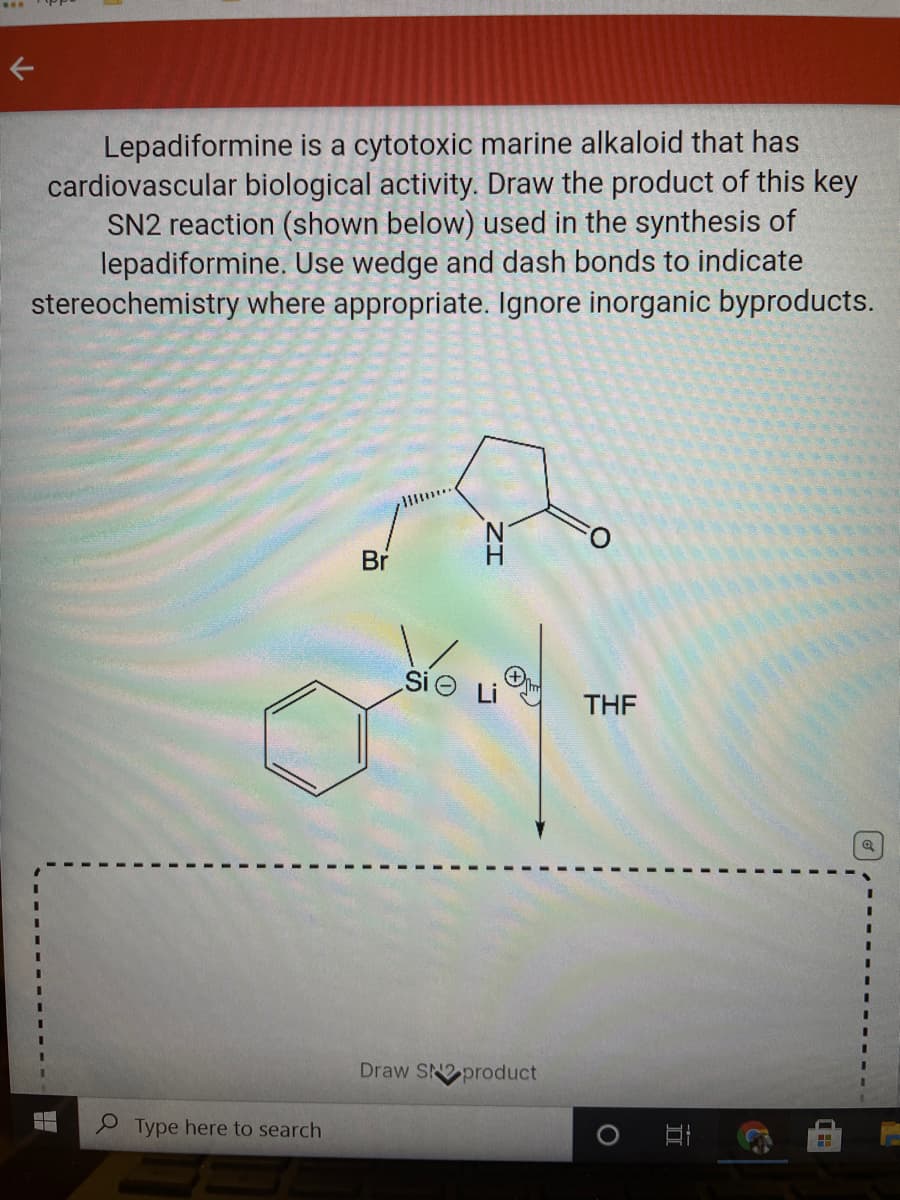 Lepadiformine is a cytotoxic marine alkaloid that has
cardiovascular biological activity. Draw the product of this key
SN2 reaction (shown below) used in the synthesis of
lepadiformine. Use wedge and dash bonds to indicate
stereochemistry where appropriate. Ignore inorganic byproducts.
Br
Si Li
THE
3D
3D
3D
%3D
Draw SN2 product
%3D
3.
9 Type here to search
ZI
