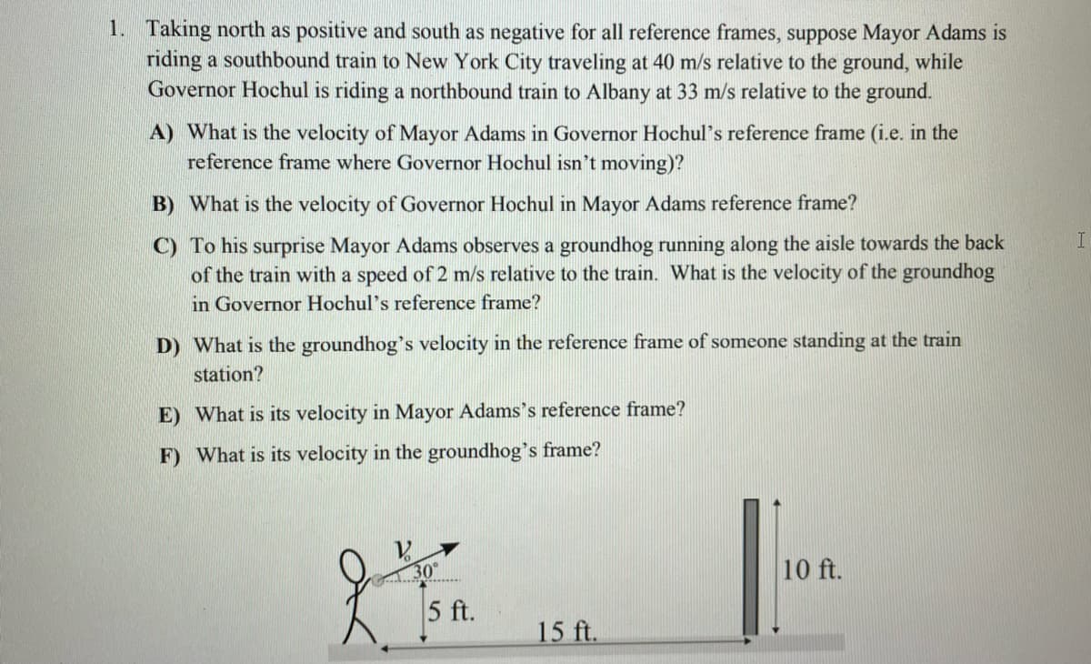 1. Taking north as positive and south as negative for all reference frames, suppose Mayor Adams is
riding a southbound train to New York City traveling at 40 m/s relative to the ground, while
Governor Hochul is riding a northbound train to Albany at 33 m/s relative to the ground.
A) What is the velocity of Mayor Adams in Governor Hochul's reference frame (i.e. in the
reference frame where Governor Hochul isn't moving)?
B) What is the velocity of Governor Hochul in Mayor Adams reference frame?
C) To his surprise Mayor Adams observes a groundhog running along the aisle towards the back
of the train with a speed of 2 m/s relative to the train. What is the velocity of the groundhog
in Governor Hochul's reference frame?
D) What is the groundhog's velocity in the reference frame of someone standing at the train
station?
E) What is its velocity in Mayor Adams's reference frame?
F) What is its velocity in the groundhog's frame?
30
10 ft.
5 ft.
15 ft.
