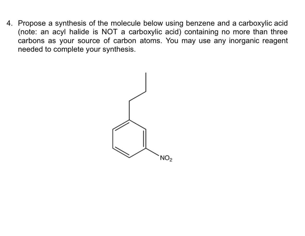 4. Propose a synthesis of the molecule below using benzene and a carboxylic acid
(note: an acyl halide is NOT a carboxylic acid) containing no more than three
carbons as your source of carbon atoms. You may use any inorganic reagent
needed to complete your synthesis.
'NO2
