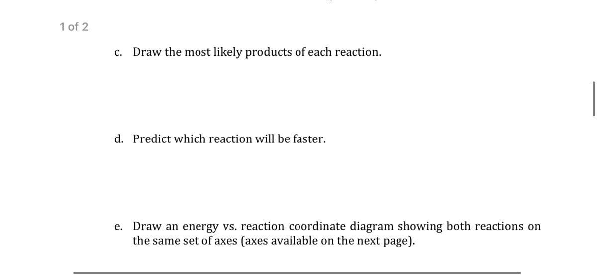 1 of 2
c. Draw the most likely products of each reaction.
d. Predict which reaction will be faster.
e. Draw an energy vs. reaction coordinate diagram showing both reactions on
the same set of axes (axes available on the next page).
