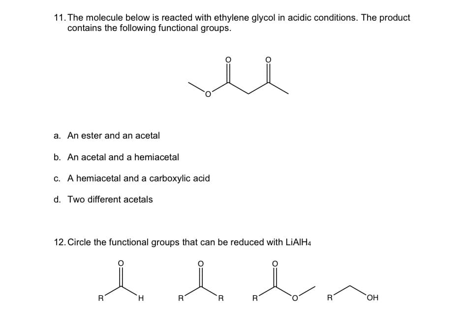 11. The molecule below is reacted with ethylene glycol in acidic conditions. The product
contains the following functional groups.
a. An ester and an acetal
b. An acetal and a hemiacetal
c. A hemiacetal and a carboxylic acid
d. Two different acetals
12. Circle the functional groups that can be reduced with LiAlH4
l l l n
R
H
R
R
R
R
OH