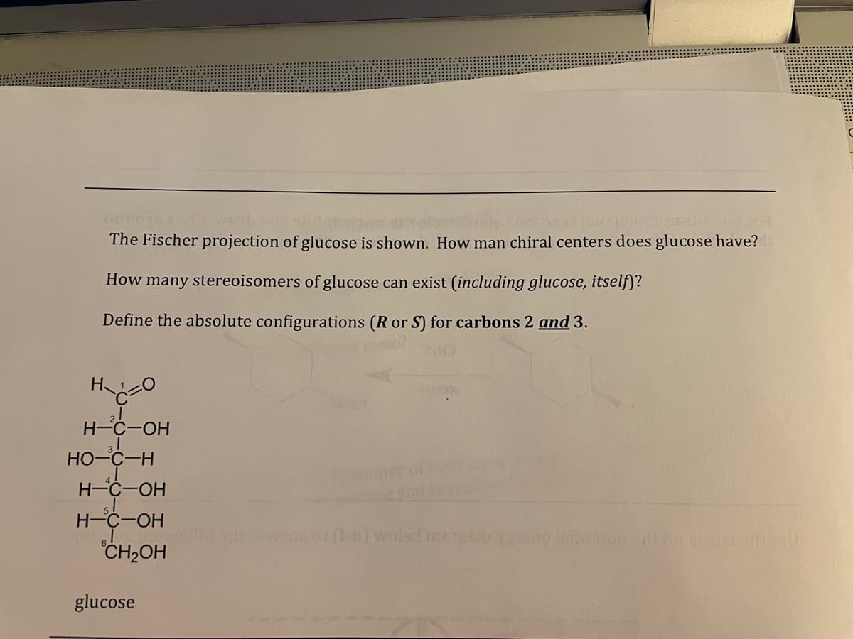 The Fischer projection of glucose is shown. How man chiral centers does glucose have?
How many stereoisomers of glucose can exist (including glucose, itself)?
Define the absolute configurations (R or S) for carbons 2 and 3.
H-C-OH
HO-C-H
H C-OH
H-C-OH
CH,OH
owank o -n) wolad me
glucose
