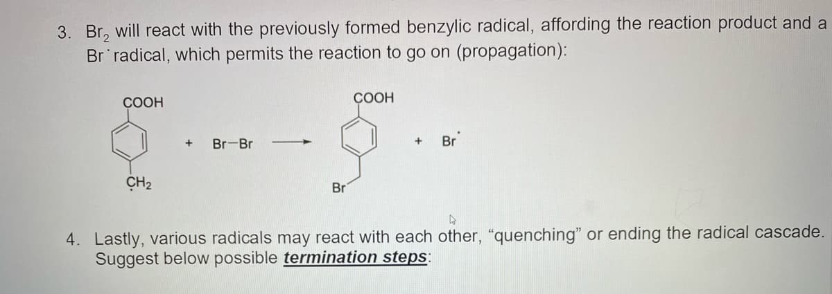 3. Br, will react with the previously formed benzylic radical, affording the reaction product and a
Br radical, which permits the reaction to go on (propagation):
COOH
СООН
+
Br-Br
Br
ÇH2
Br
4. Lastly, various radicals may react with each other, "quenching" or ending the radical cascade.
Suggest below possible termination steps:
