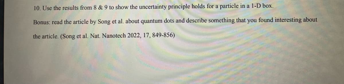 10. Use the results from 8 & 9 to show the uncertainty principle holds for a particle in a 1-D box.
Bonus: read the article by Song et al. about quantum dots and describe something that you found interesting about
the article. (Song et al. Nat. Nanotech 2022, 17, 849-856)